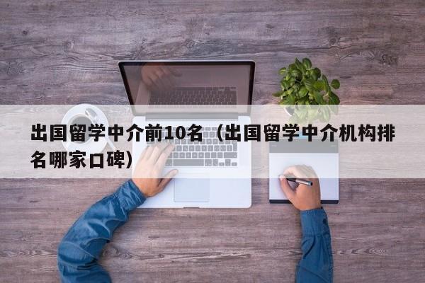 出国留学中介前10名（出国留学中介机构排名哪家口碑）