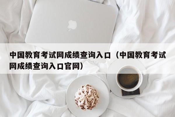 中国教育考试网成绩查询入口（中国教育考试网成绩查询入口官网）