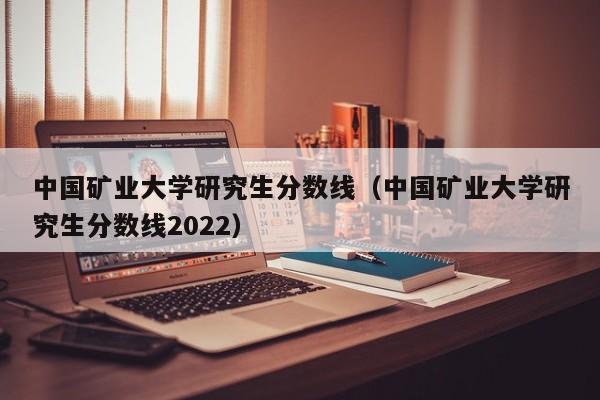 中国矿业大学研究生分数线（中国矿业大学研究生分数线2022）