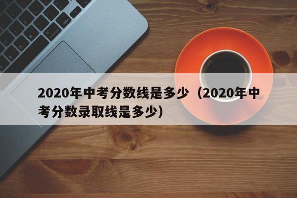 2020年中考分数线是多少（2020年中考分数录取线是多少）