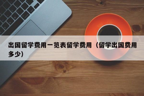 出国留学费用一览表留学费用（留学出国费用多少）