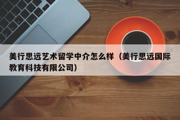 美行思远艺术留学中介怎么样（美行思远国际教育科技有限公司）