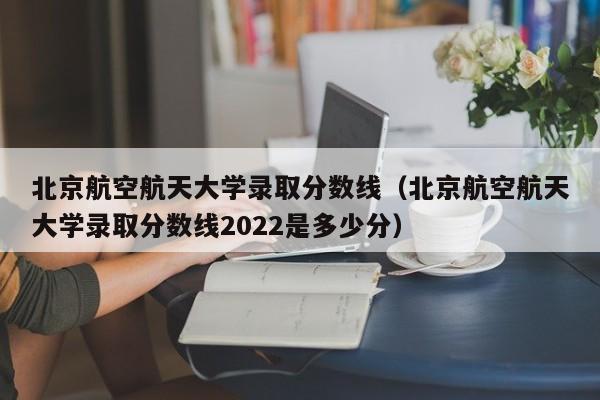 北京航空航天大学录取分数线（北京航空航天大学录取分数线2022是多少分）