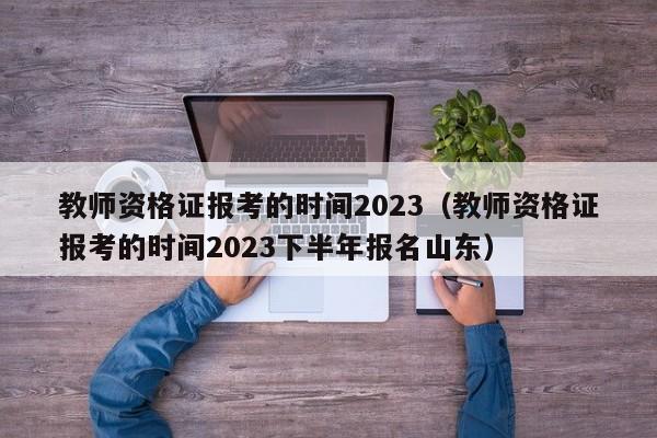 教师资格证报考的时间2023（教师资格证报考的时间2023下半年报名山东）