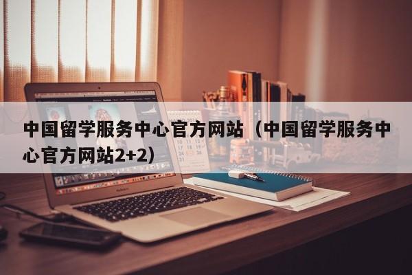 中国留学服务中心官方网站（中国留学服务中心官方网站2+2）