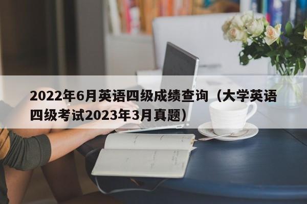 2022年6月英语四级成绩查询（大学英语四级考试2023年3月真题）