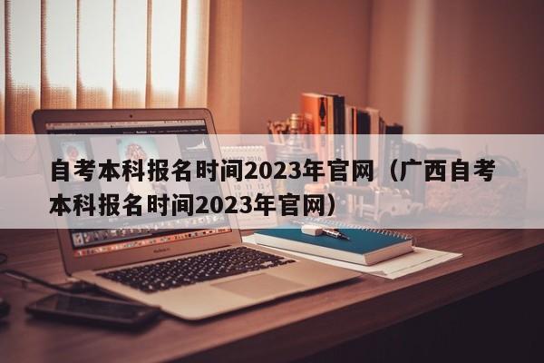 自考本科报名时间2023年官网（广西自考本科报名时间2023年官网）