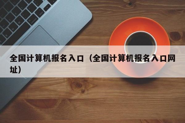 全国计算机报名入口（全国计算机报名入口网址）