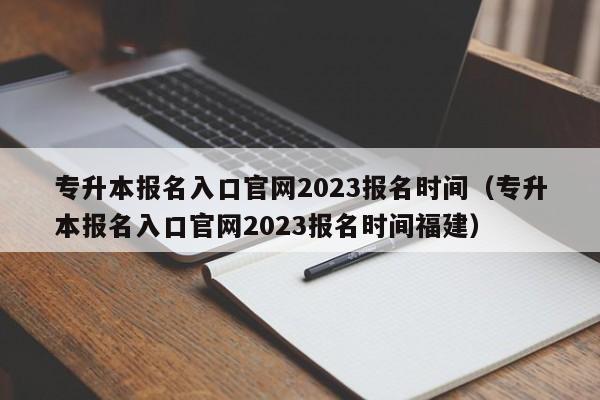 专升本报名入口官网2023报名时间（专升本报名入口官网2023报名时间福建）