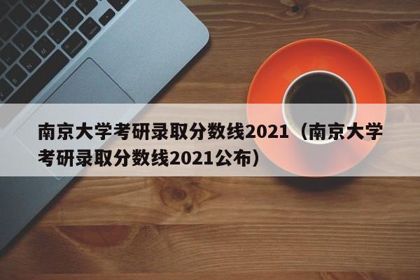 南京大学考研录取分数线2021（南京大学考研录取分数线2021公布）