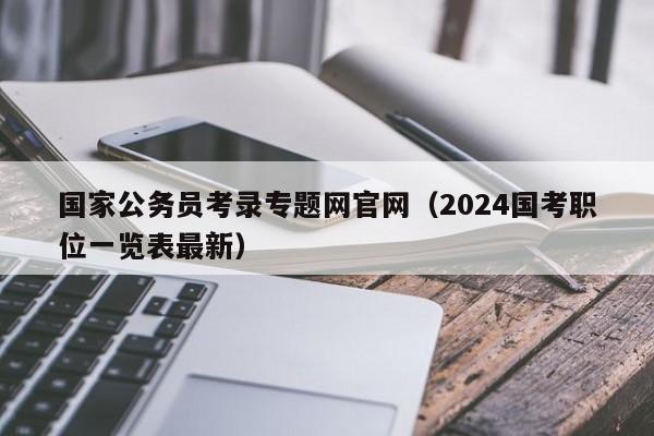 国家公务员考录专题网官网（2024国考职位一览表最新）