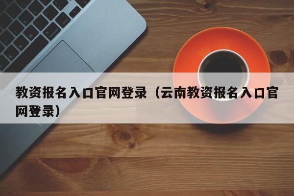 教资报名入口官网登录（云南教资报名入口官网登录）