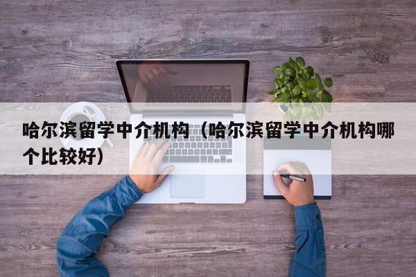 哈尔滨留学中介机构（哈尔滨留学中介机构哪个比较好）