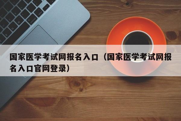 国家医学考试网报名入口（国家医学考试网报名入口官网登录）