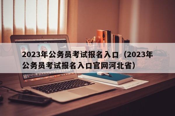 2023年公务员考试报名入口（2023年公务员考试报名入口官网河北省）