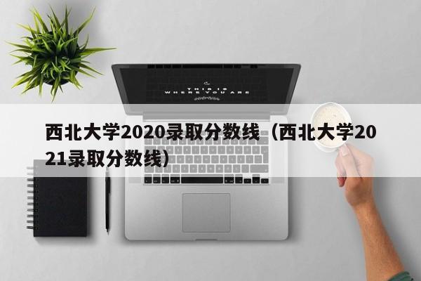 西北大学2020录取分数线（西北大学2021录取分数线）