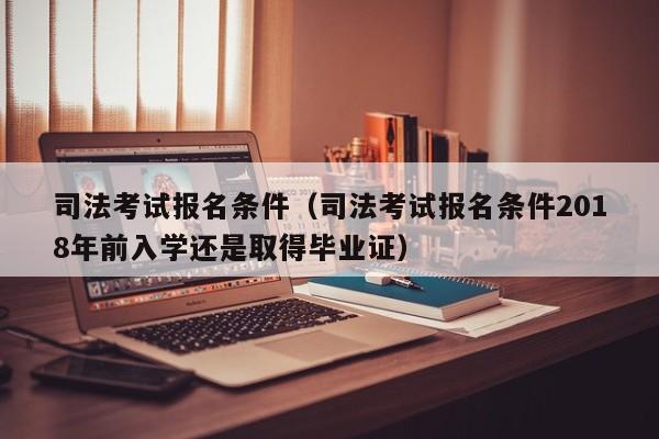 司法考试报名条件（司法考试报名条件2018年前入学还是取得毕业证）