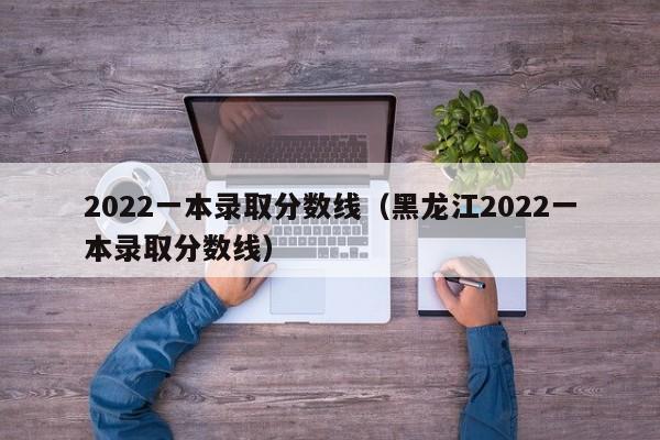 2022一本录取分数线（黑龙江2022一本录取分数线）