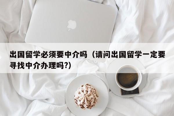 出国留学必须要中介吗（请问出国留学一定要寻找中介办理吗?）