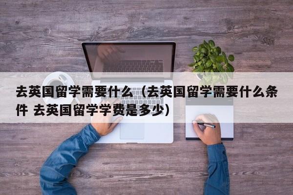 去英国留学需要什么（去英国留学需要什么条件 去英国留学学费是多少）