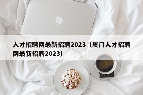 人才招聘网最新招聘2023（厦门人才招聘网最新招聘2023）