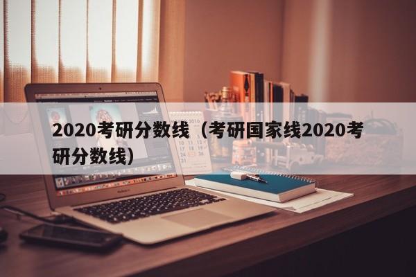 2020考研分数线（考研国家线2020考研分数线）