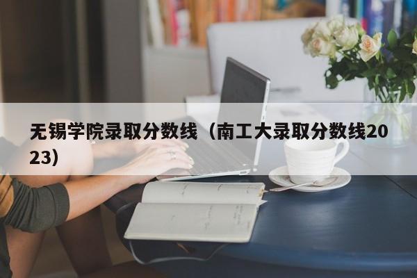 无锡学院录取分数线（南工大录取分数线2023）