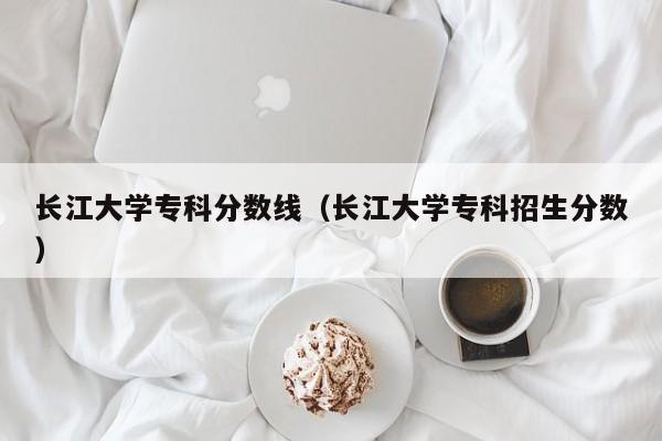 长江大学专科分数线（长江大学专科招生分数）