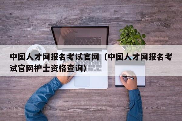 中国人才网报名考试官网（中国人才网报名考试官网护士资格查询）