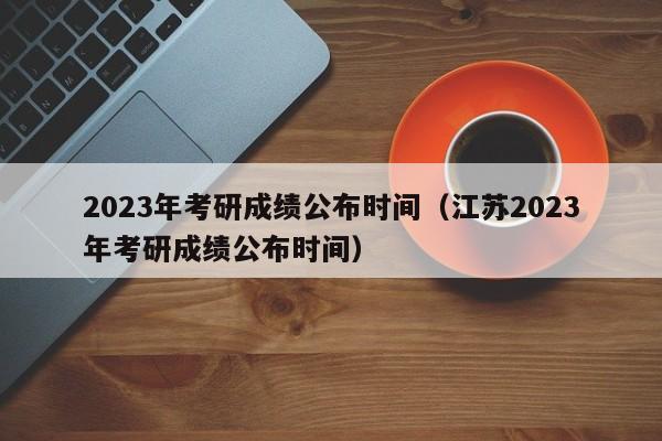 2023年考研成绩公布时间（江苏2023年考研成绩公布时间）