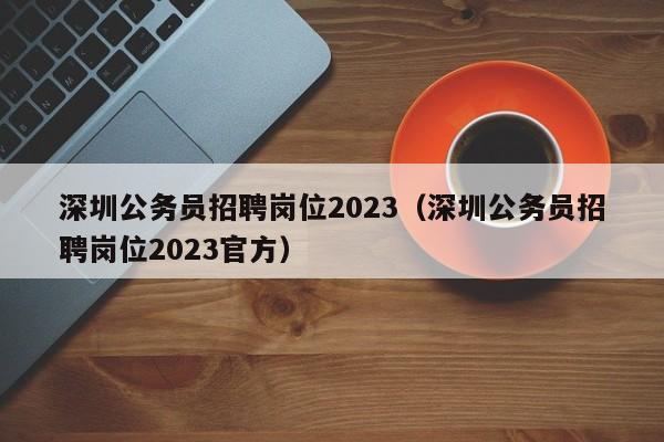 深圳公务员招聘岗位2023（深圳公务员招聘岗位2023官方）