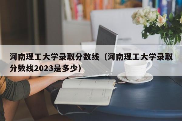 河南理工大学录取分数线（河南理工大学录取分数线2023是多少）