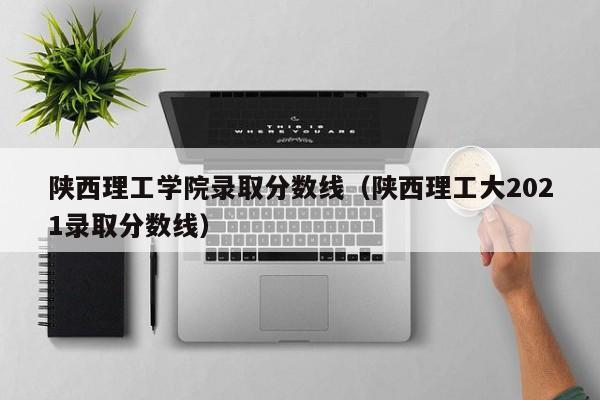 陕西理工学院录取分数线（陕西理工大2021录取分数线）