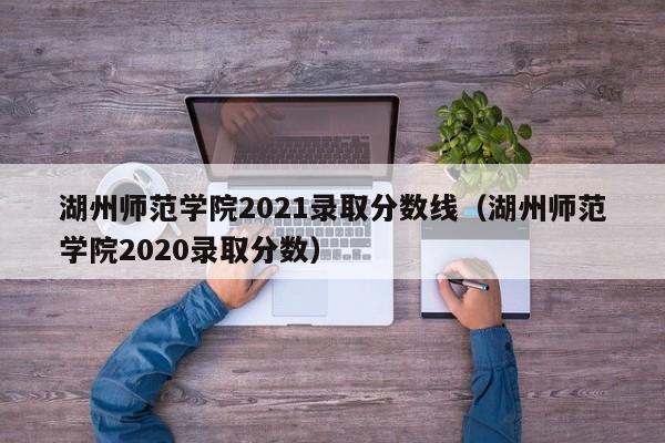 湖州师范学院2021录取分数线（湖州师范学院2020录取分数）