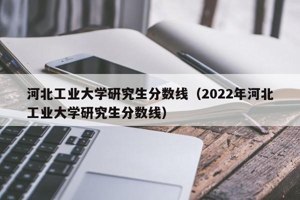 河北工业大学研究生分数线（2022年河北工业大学研究生分数线）