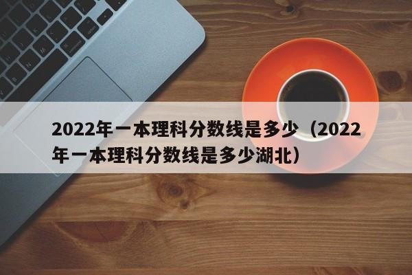 2022年一本理科分数线是多少（2022年一本理科分数线是多少湖北）