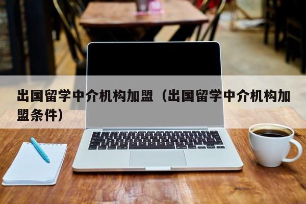 出国留学中介机构加盟（出国留学中介机构加盟条件）