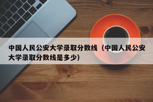 中国人民公安大学录取分数线（中国人民公安大学录取分数线是多少）