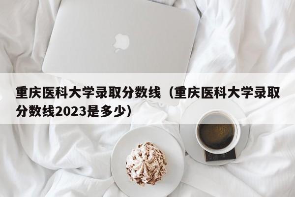 重庆医科大学录取分数线（重庆医科大学录取分数线2023是多少）