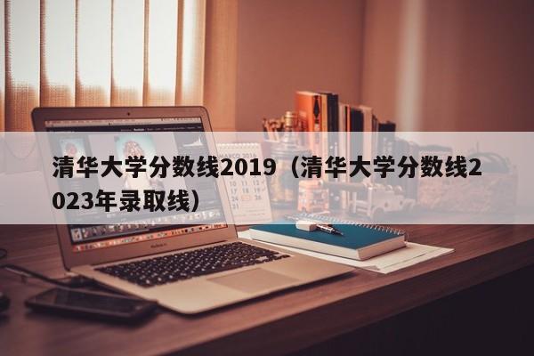 清华大学分数线2019（清华大学分数线2023年录取线）