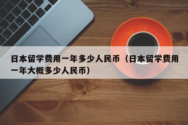 日本留学费用一年多少人民币（日本留学费用一年大概多少人民币）