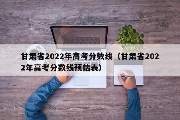 甘肃省2022年高考分数线（甘肃省2022年高考分数线预估表）