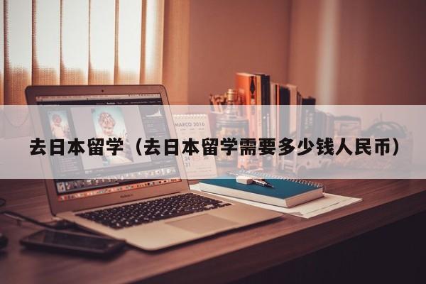 去日本留学（去日本留学需要多少钱人民币）