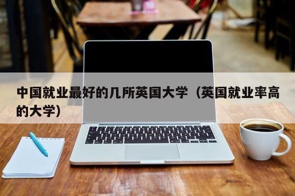 中国就业最好的几所英国大学（英国就业率高的大学）