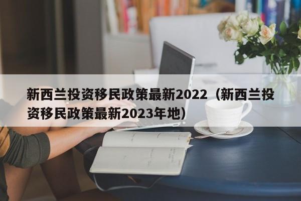 新西兰投资移民政策最新2022（新西兰投资移民政策最新2023年地）