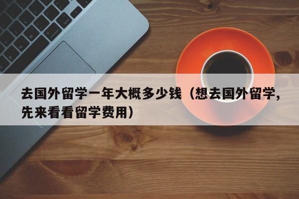 去国外留学一年大概多少钱（想去国外留学,先来看看留学费用）