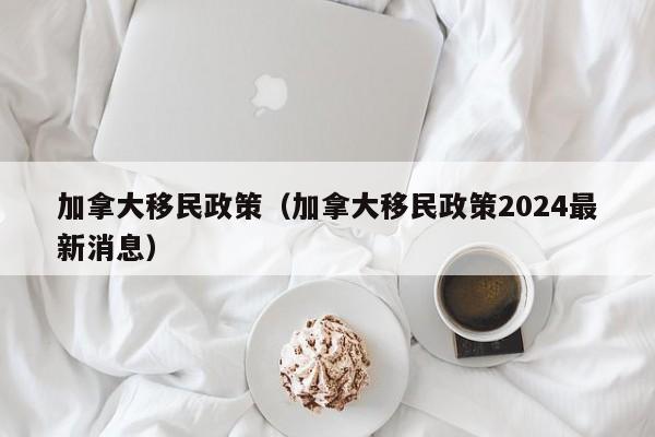 加拿大移民政策（加拿大移民政策2024最新消息）