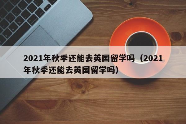 2021年秋季还能去英国留学吗（2021年秋季还能去英国留学吗）