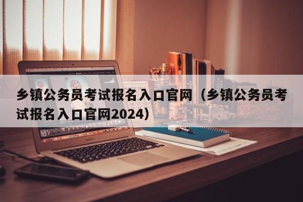 乡镇公务员考试报名入口官网（乡镇公务员考试报名入口官网2024）