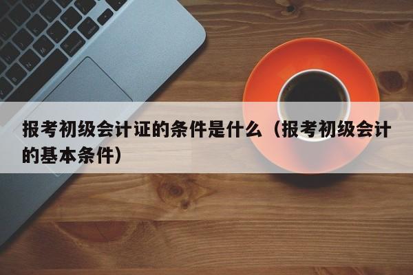 报考初级会计证的条件是什么（报考初级会计的基本条件）